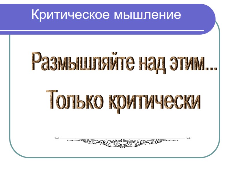 Критическое мышление Размышляйте над этим... Только критически